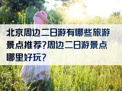 北京周边二日游有哪些旅游景点推荐？周边二日游景点哪里好玩？