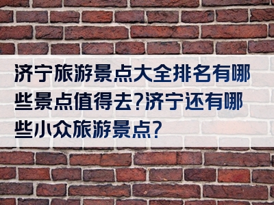 济宁旅游景点大全排名有哪些景点值得去？济宁还有哪些小众旅游景点？