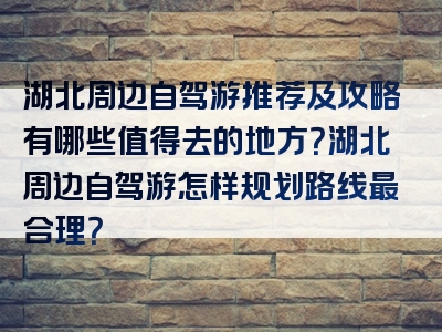 湖北周边自驾游推荐及攻略有哪些值得去的地方？湖北周边自驾游怎样规划路线最合理？