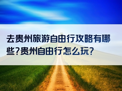 去贵州旅游自由行攻略有哪些？贵州自由行怎么玩？