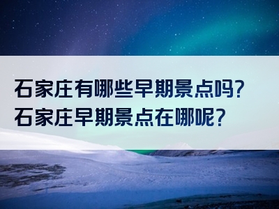 石家庄有哪些早期景点吗？石家庄早期景点在哪呢？