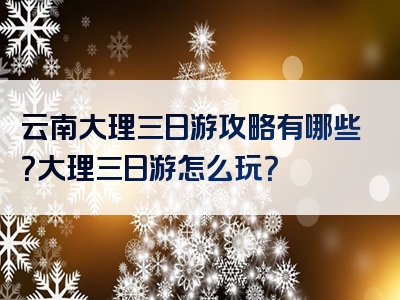 云南大理三日游攻略有哪些？大理三日游怎么玩？
