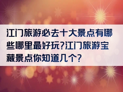 江门旅游必去十大景点有哪些哪里最好玩？江门旅游宝藏景点你知道几个？