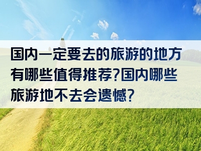 国内一定要去的旅游的地方有哪些值得推荐？国内哪些旅游地不去会遗憾？
