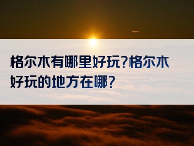 格尔木有哪里好玩？格尔木好玩的地方在哪？