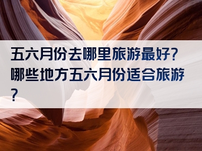 五六月份去哪里旅游最好？哪些地方五六月份适合旅游？