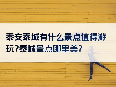 泰安泰城有什么景点值得游玩？泰城景点哪里美？