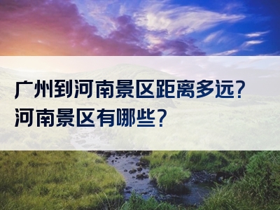 广州到河南景区距离多远？河南景区有哪些？