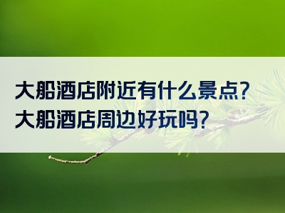 大船酒店附近有什么景点？大船酒店周边好玩吗？