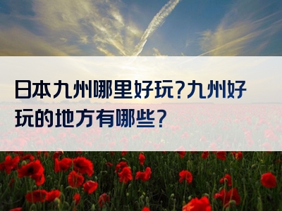 日本九州哪里好玩？九州好玩的地方有哪些？