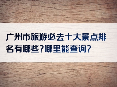 广州市旅游必去十大景点排名有哪些？哪里能查询？