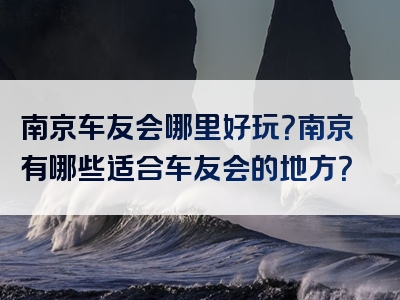 南京车友会哪里好玩？南京有哪些适合车友会的地方？