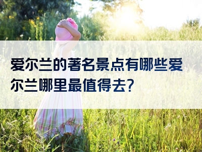 爱尔兰的著名景点有哪些爱尔兰哪里最值得去？