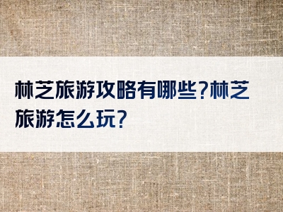 林芝旅游攻略有哪些？林芝旅游怎么玩？