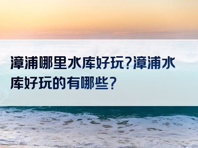 漳浦哪里水库好玩？漳浦水库好玩的有哪些？