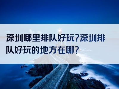 深圳哪里排队好玩？深圳排队好玩的地方在哪？