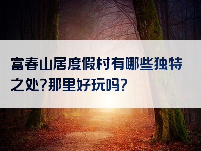 富春山居度假村有哪些独特之处？那里好玩吗？