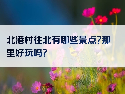 北港村往北有哪些景点？那里好玩吗？