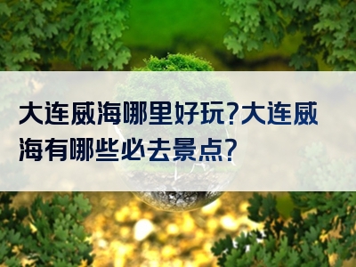 大连威海哪里好玩？大连威海有哪些必去景点？