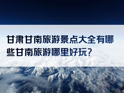 甘肃甘南旅游景点大全有哪些甘南旅游哪里好玩？