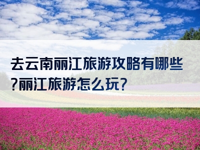去云南丽江旅游攻略有哪些？丽江旅游怎么玩？