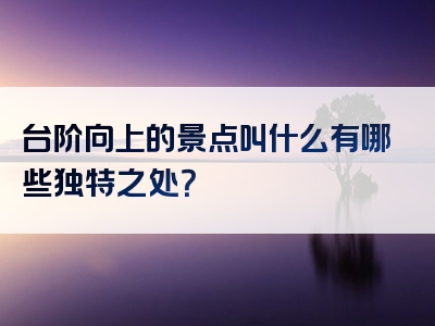台阶向上的景点叫什么有哪些独特之处？