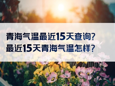 青海气温最近15天查询？最近15天青海气温怎样？