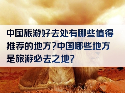 中国旅游好去处有哪些值得推荐的地方？中国哪些地方是旅游必去之地？