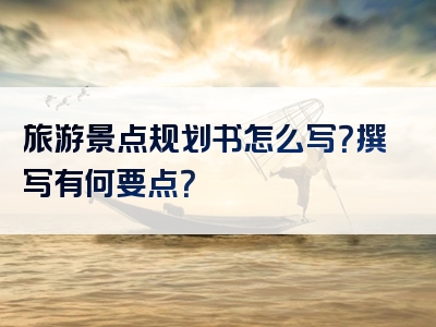 旅游景点规划书怎么写？撰写有何要点？