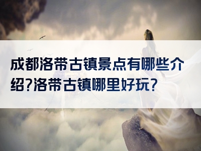 成都洛带古镇景点有哪些介绍？洛带古镇哪里好玩？
