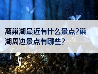 离巢湖最近有什么景点？巢湖周边景点有哪些？