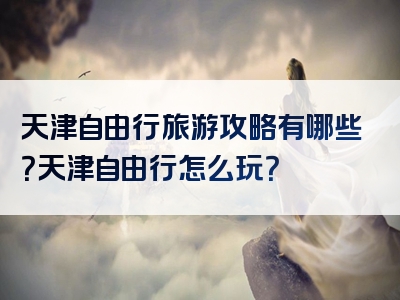 天津自由行旅游攻略有哪些？天津自由行怎么玩？