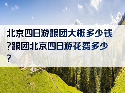 北京四日游跟团大概多少钱？跟团北京四日游花费多少？