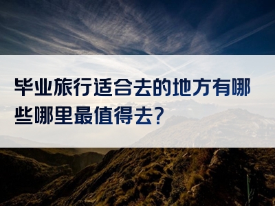 毕业旅行适合去的地方有哪些哪里最值得去？