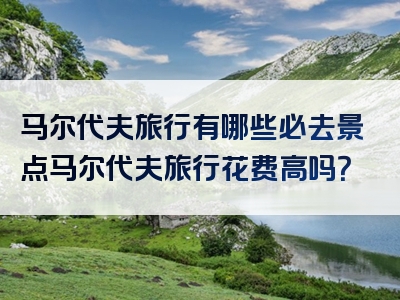 马尔代夫旅行有哪些必去景点马尔代夫旅行花费高吗？