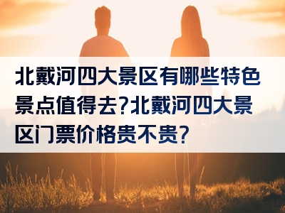 北戴河四大景区有哪些特色景点值得去？北戴河四大景区门票价格贵不贵？