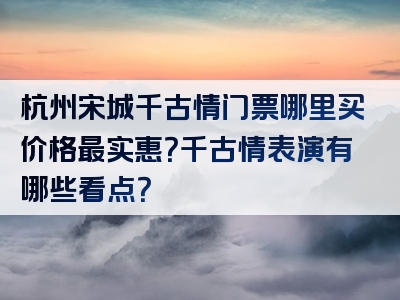 杭州宋城千古情门票哪里买价格最实惠？千古情表演有哪些看点？