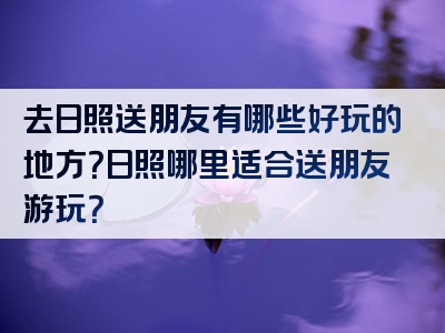 去日照送朋友有哪些好玩的地方？日照哪里适合送朋友游玩？