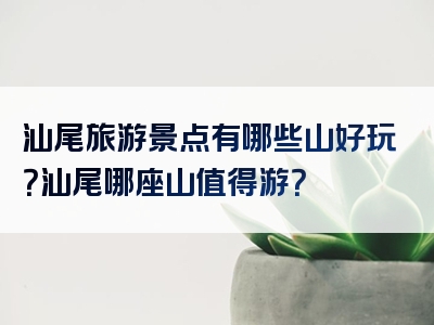 汕尾旅游景点有哪些山好玩？汕尾哪座山值得游？