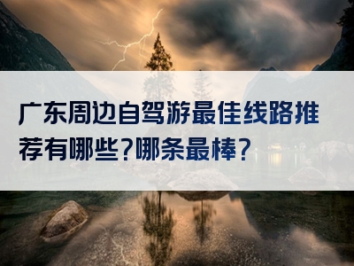 广东周边自驾游最佳线路推荐有哪些？哪条最棒？