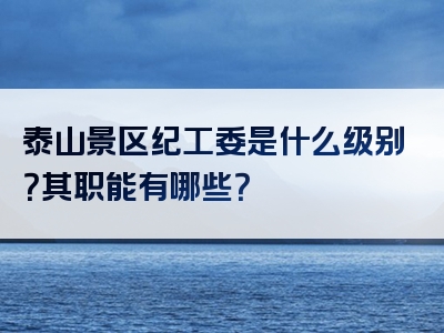 泰山景区纪工委是什么级别？其职能有哪些？
