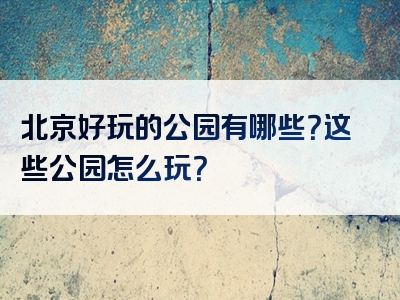 北京好玩的公园有哪些？这些公园怎么玩？
