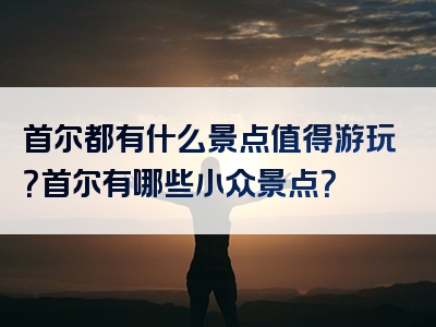 首尔都有什么景点值得游玩？首尔有哪些小众景点？