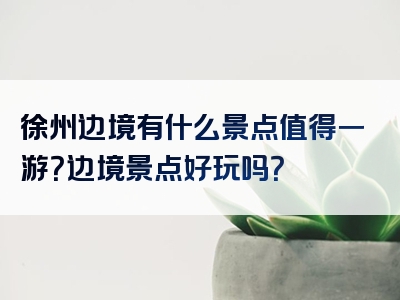 徐州边境有什么景点值得一游？边境景点好玩吗？