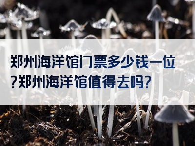 郑州海洋馆门票多少钱一位？郑州海洋馆值得去吗？