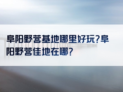 阜阳野营基地哪里好玩？阜阳野营佳地在哪？