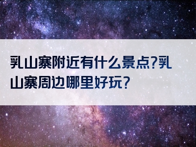乳山寨附近有什么景点？乳山寨周边哪里好玩？