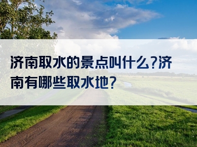 济南取水的景点叫什么？济南有哪些取水地？