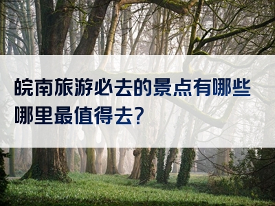 皖南旅游必去的景点有哪些哪里最值得去？