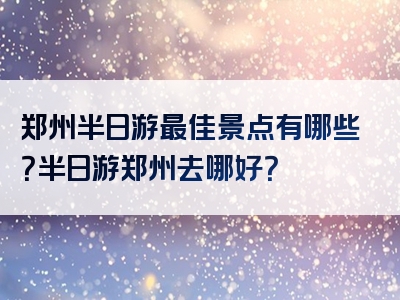 郑州半日游最佳景点有哪些？半日游郑州去哪好？